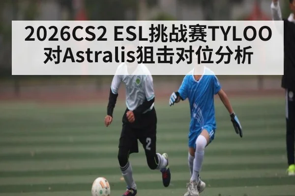 2026CS2 ESL挑战赛TYLOO对Astralis狙击对位分析 | kaiyun